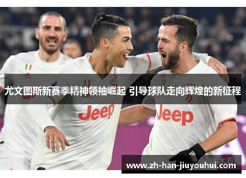 尤文图斯新赛季精神领袖崛起 引导球队走向辉煌的新征程