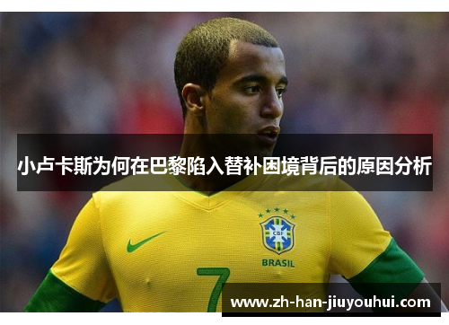 小卢卡斯为何在巴黎陷入替补困境背后的原因分析