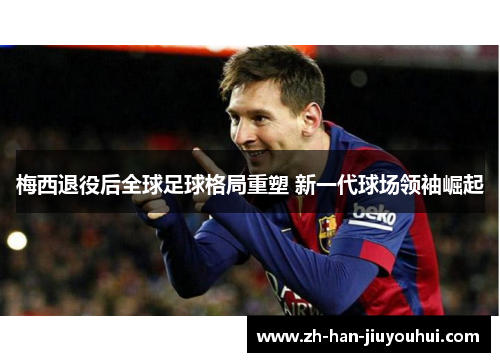 梅西退役后全球足球格局重塑 新一代球场领袖崛起