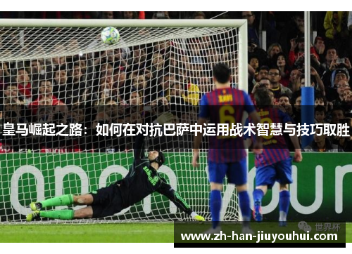 皇马崛起之路：如何在对抗巴萨中运用战术智慧与技巧取胜