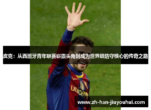 皮克:从西班牙青年联赛崭露头角到成为世界级防守核心的传奇之路 皮克:从西班牙青年联赛崭露头角到成为世界级防守核心的传奇之路