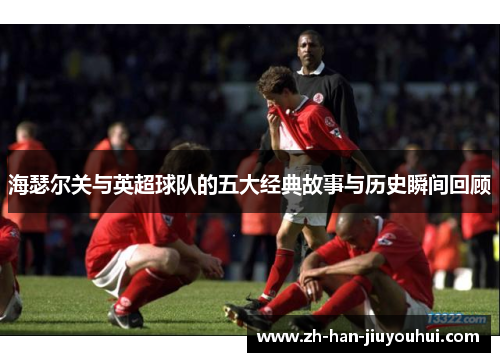 海瑟尔关与英超球队的五大经典故事与历史瞬间回顾 海瑟尔关与英超球队的五大经典故事与历史瞬间回顾