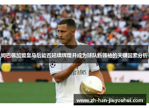 姆巴佩加盟皇马后能否延续辉煌并成为球队新领袖的关键因素分析