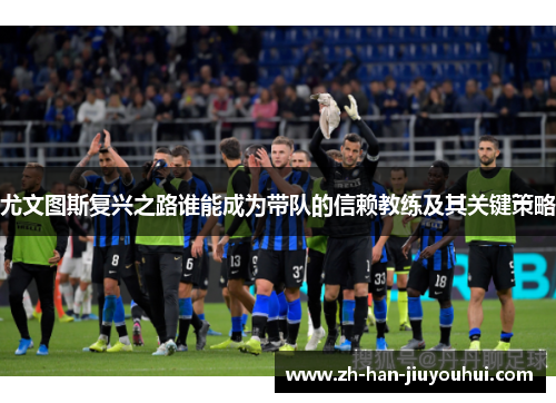 尤文图斯复兴之路谁能成为带队的信赖教练及其关键策略