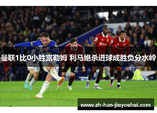 曼联1比0小胜富勒姆 利马绝杀进球成胜负分水岭