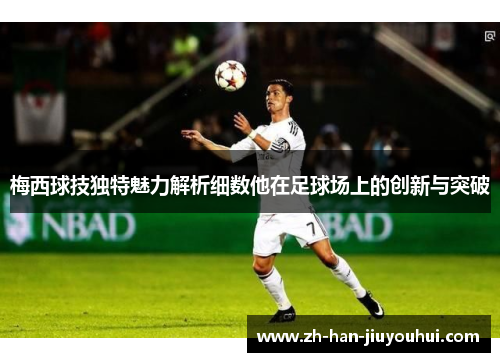 梅西球技独特魅力解析细数他在足球场上的创新与突破