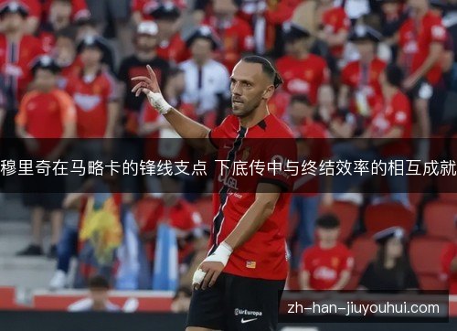 穆里奇在马略卡的锋线支点 下底传中与终结效率的相互成就 穆里奇在马略卡的锋线支点 下底传中与终结效率的相互成就