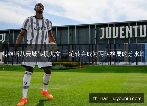 特维斯从曼城转投尤文 一笔转会成为两队格局的分水岭 特维斯从曼城转投尤文 一笔转会成为两队格局的分水岭